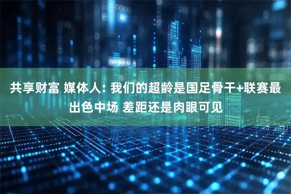 共享财富 媒体人: 我们的超龄是国足骨干+联赛最出色中场 差距还是肉眼可见