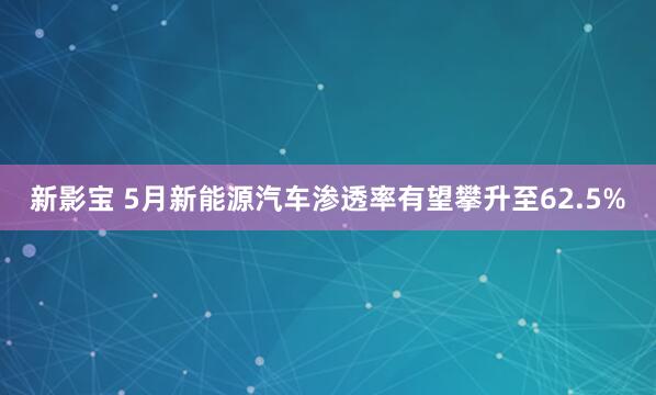 新影宝 5月新能源汽车渗透率有望攀升至62.5%