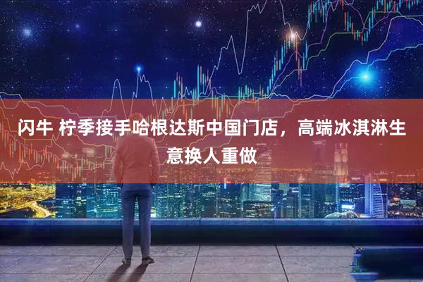 闪牛 柠季接手哈根达斯中国门店，高端冰淇淋生意换人重做