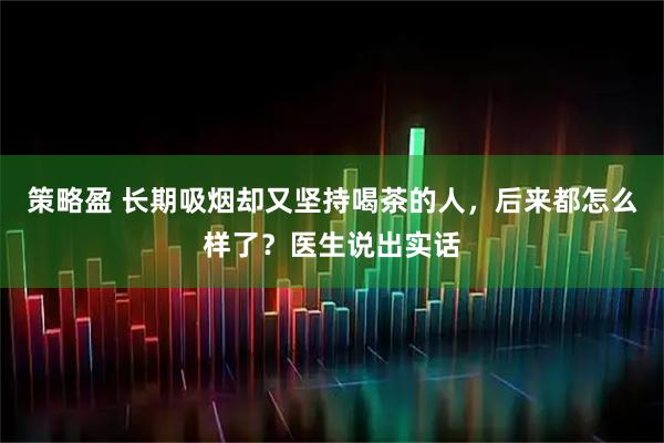策略盈 长期吸烟却又坚持喝茶的人，后来都怎么样了？医生说出实话