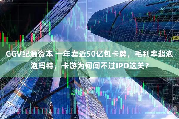 GGV纪源资本 一年卖近50亿包卡牌，毛利率超泡泡玛特，卡游为何闯不过IPO这关？