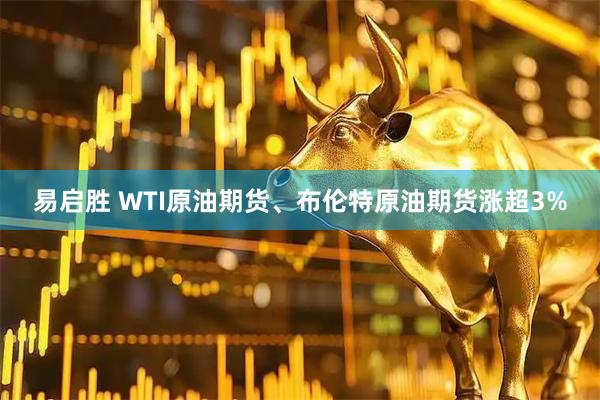 易启胜 WTI原油期货、布伦特原油期货涨超3%