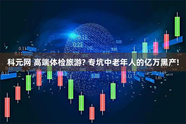 科元网 高端体检旅游? 专坑中老年人的亿万黑产!