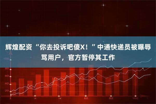 辉煌配资 “你去投诉吧傻X！”中通快递员被曝辱骂用户，官方暂停其工作